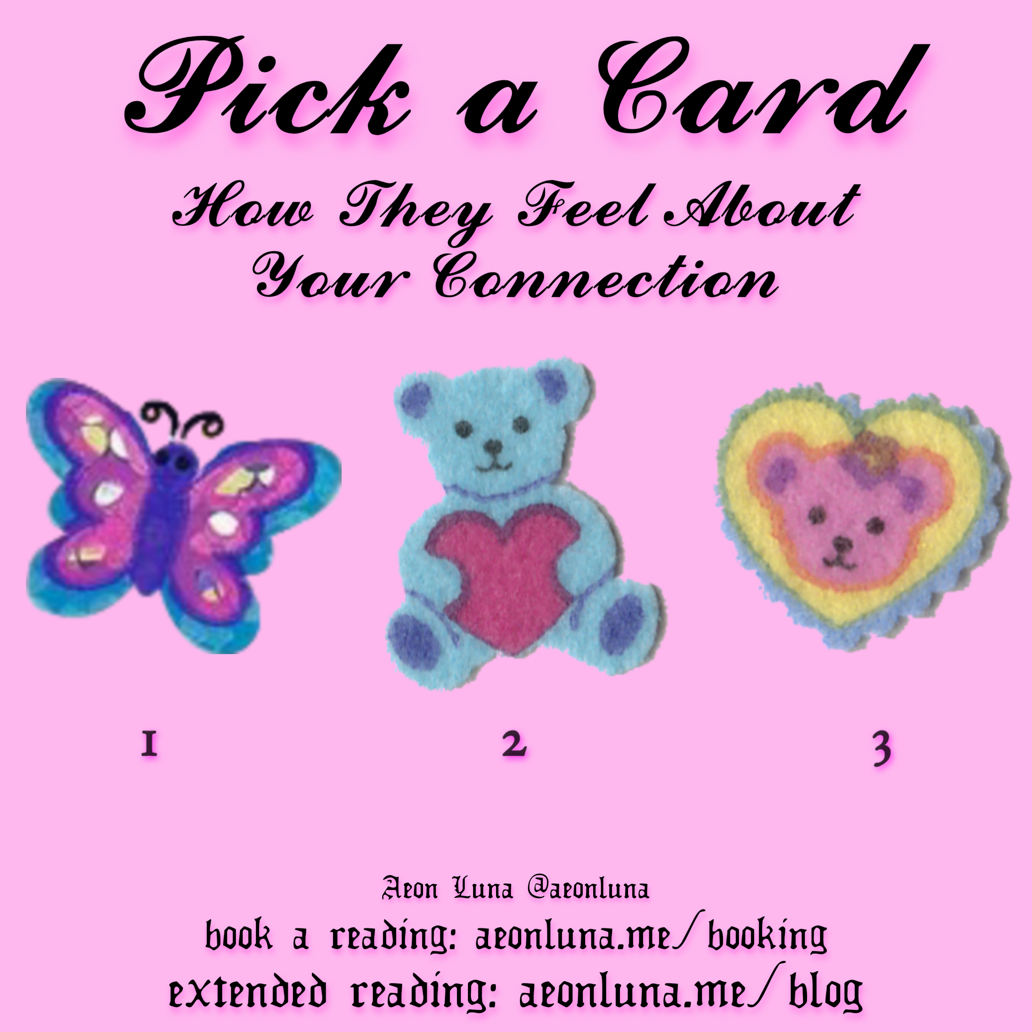 Pick a Card: How They Feel About Your Connection. 1= Butterfly 2= Teddy Bear Holding Heart 3= Heart With Teddy Bear Face